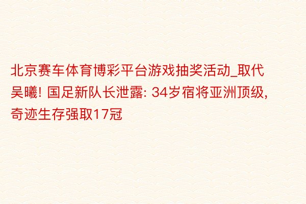 北京赛车体育博彩平台游戏抽奖活动_取代吴曦! 国足新队长泄露: 34岁宿将亚洲顶级, 奇迹生存强取17冠