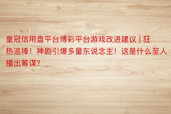 皇冠信用盘平台博彩平台游戏改进建议 | 狂热追捧！神剧引爆多量东说念主！这是什么至人播出筹谋？