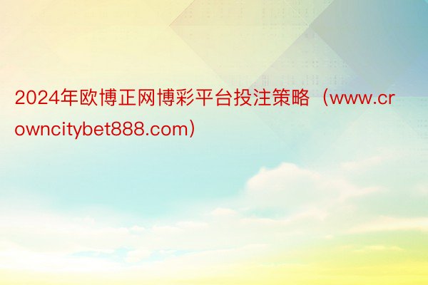 2024年欧博正网博彩平台投注策略（www.crowncitybet888.com）