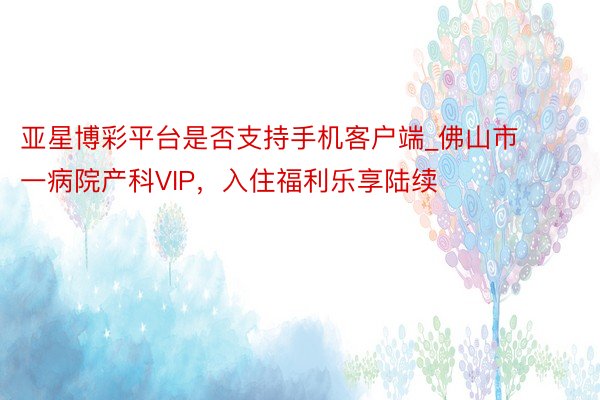 亚星博彩平台是否支持手机客户端_佛山市一病院产科VIP，入住福利乐享陆续