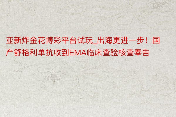 亚新炸金花博彩平台试玩_出海更进一步！国产舒格利单抗收到EMA临床查验核查奉告