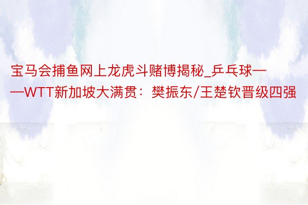 宝马会捕鱼网上龙虎斗赌博揭秘_乒乓球——WTT新加坡大满贯：樊振东/王楚钦晋级四强