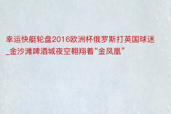 幸运快艇轮盘2016欧洲杯俄罗斯打英国球迷_金沙滩啤酒城夜空翱翔着“金凤凰”