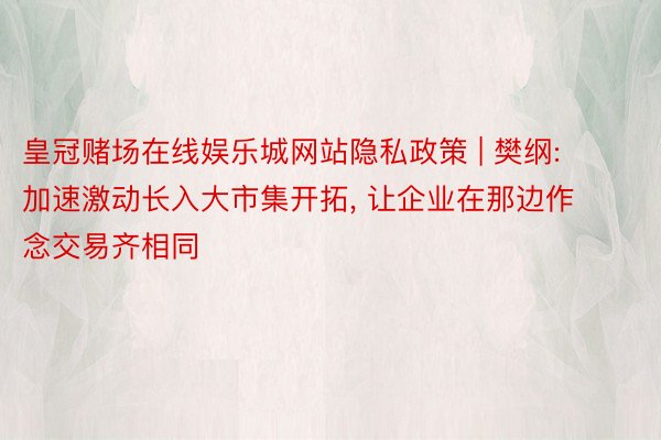 皇冠赌场在线娱乐城网站隐私政策 | 樊纲: 加速激动长入大市集开拓, 让企业在那边作念交易齐相同