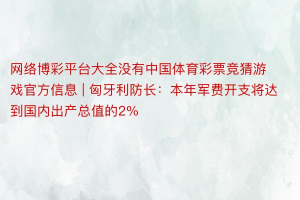 网络博彩平台大全没有中国体育彩票竞猜游戏官方信息 | 匈牙利防长：本年军费开支将达到国内出产总值的2%