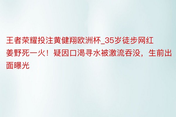 王者荣耀投注黄健翔欧洲杯_35岁徒步网红姜野死一火！疑因口渴寻水被激流吞没，生前出面曝光