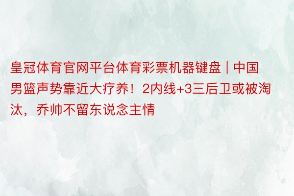 皇冠体育官网平台体育彩票机器键盘 | 中国男篮声势靠近大疗养！2内线+3三后卫或被淘汰，乔帅不留东说念主情