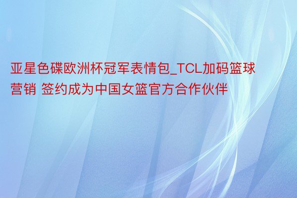 亚星色碟欧洲杯冠军表情包_TCL加码篮球营销 签约成为中国女篮官方合作伙伴