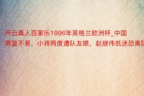 开云真人百家乐1996年英格兰欧洲杯_中国男篮不易，小将两度遭队友喷，赵继伟低迷恐离队