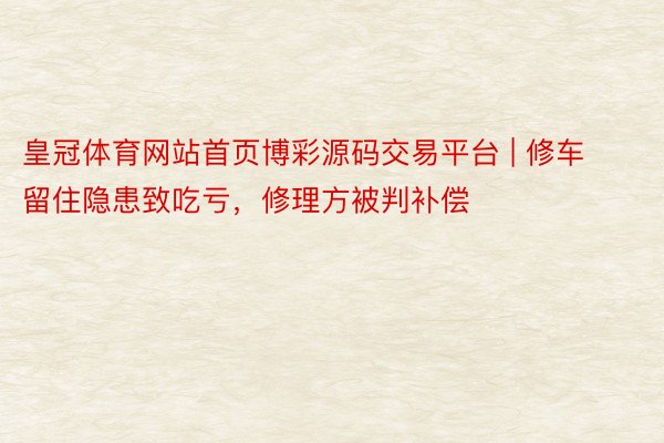 皇冠体育网站首页博彩源码交易平台 | 修车留住隐患致吃亏，修理方被判补偿