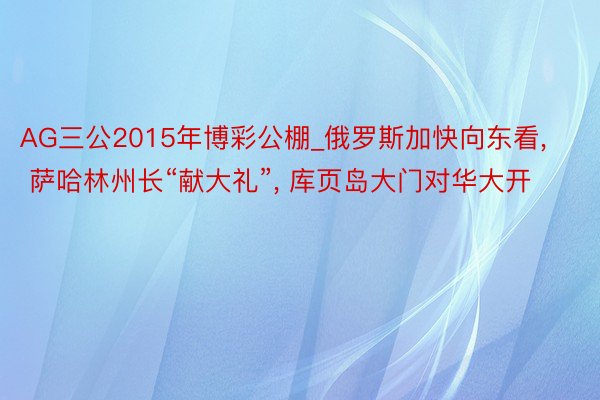 AG三公2015年博彩公棚_俄罗斯加快向东看, 萨哈林州长“献大礼”, 库页岛大门对华大开