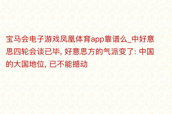 宝马会电子游戏凤凰体育app靠谱么_中好意思四轮会谈已毕, 好意思方的气派变了: 中国的大国地位, 已不能撼动