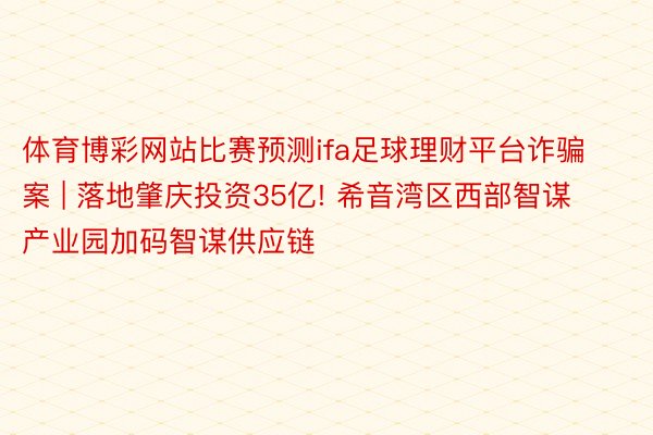 体育博彩网站比赛预测ifa足球理财平台诈骗案 | 落地肇庆投资35亿! 希音湾区西部智谋产业园加码智谋供应链