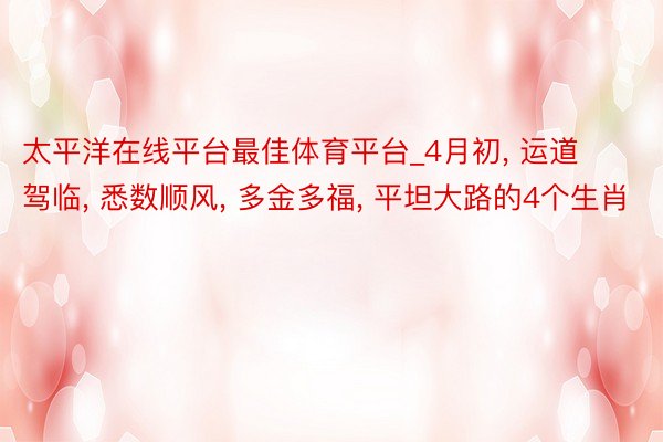 太平洋在线平台最佳体育平台_4月初, 运道驾临, 悉数顺风, 多金多福, 平坦大路的4个生肖