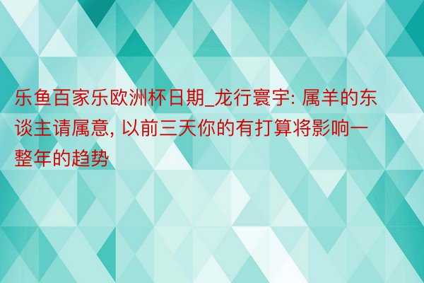 乐鱼百家乐欧洲杯日期_龙行寰宇: 属羊的东谈主请属意, 以前三天你的有打算将影响一整年的趋势