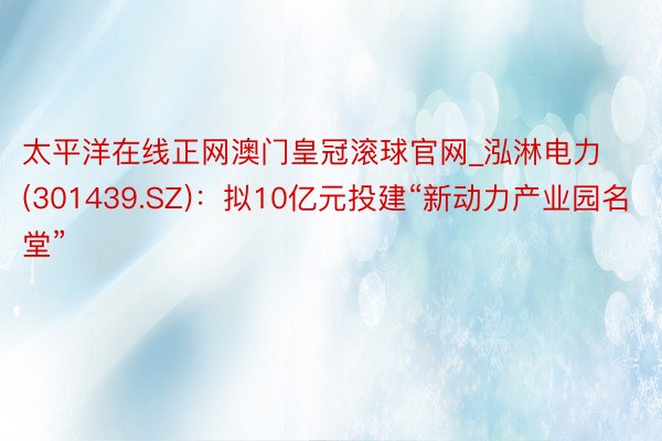 太平洋在线正网澳门皇冠滚球官网_泓淋电力(301439.SZ)：拟10亿元投建“新动力产业园名堂”