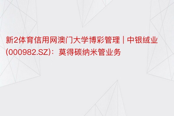 新2体育信用网澳门大学博彩管理 | 中银绒业(000982.SZ)：莫得碳纳米管业务