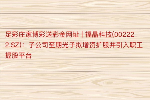 足彩庄家博彩送彩金网址 | 福晶科技(002222.SZ)：子公司至期光子拟增资扩股并引入职工握股平台