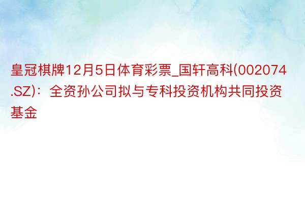 皇冠棋牌12月5日体育彩票_国轩高科(002074.SZ)：全资孙公司拟与专科投资机构共同投资基金