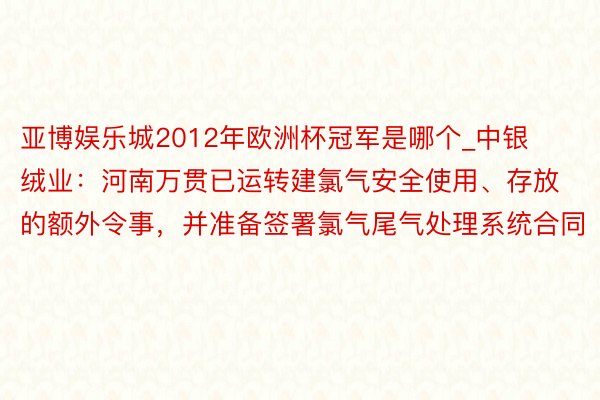 亚博娱乐城2012年欧洲杯冠军是哪个_中银绒业：河南万贯已运转建氯气安全使用、存放的额外令事，并准备签署氯气尾气处理系统合同