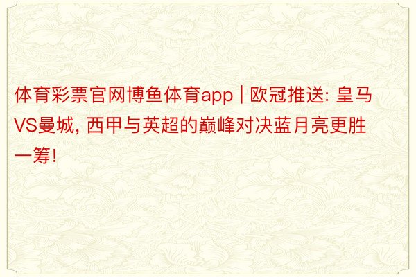 体育彩票官网博鱼体育app | 欧冠推送: 皇马VS曼城, 西甲与英超的巅峰对决蓝月亮更胜一筹!