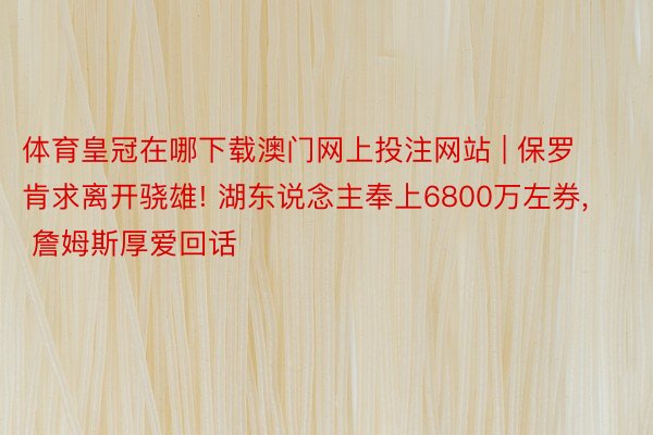 体育皇冠在哪下载澳门网上投注网站 | 保罗肯求离开骁雄! 湖东说念主奉上6800万左券, 詹姆斯厚爱回话