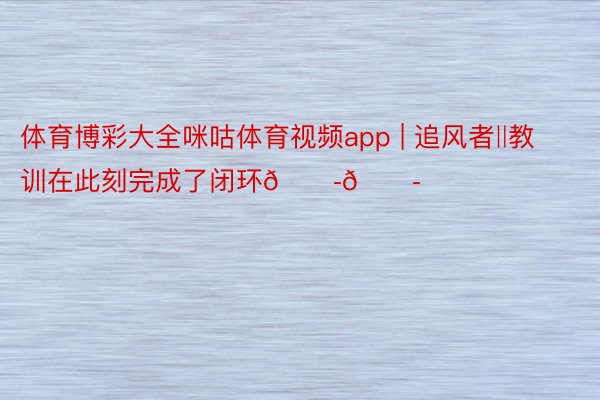 体育博彩大全咪咕体育视频app | 追风者‖教训在此刻完成了闭环😭😭