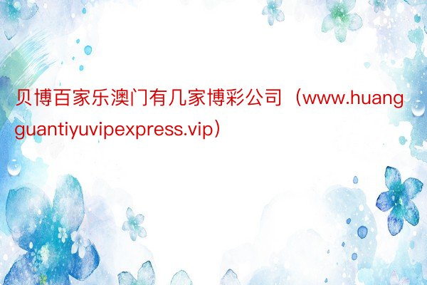 贝博百家乐澳门有几家博彩公司（www.huangguantiyuvipexpress.vip）