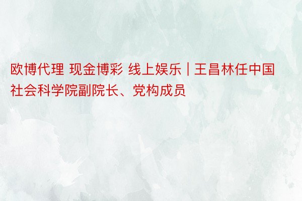 欧博代理 现金博彩 线上娱乐 | 王昌林任中国社会科学院副院长、党构成员