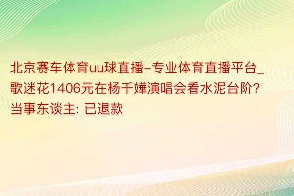 北京赛车体育uu球直播-专业体育直播平台_歌迷花1406元在杨千嬅演唱会看水泥台阶? 当事东谈主: 已退款