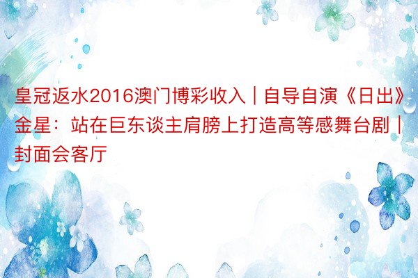 皇冠返水2016澳门博彩收入 | 自导自演《日出》 金星：站在巨东谈主肩膀上打造高等感舞台剧｜封面会客厅