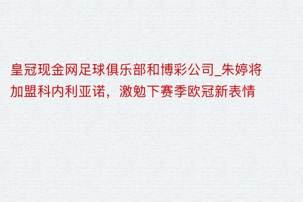 皇冠现金网足球俱乐部和博彩公司_朱婷将加盟科内利亚诺，激勉下赛季欧冠新表情