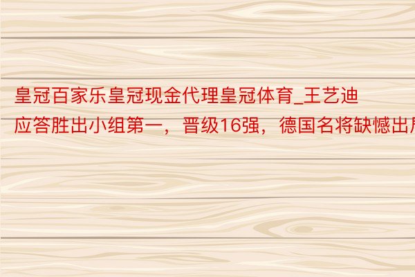 皇冠百家乐皇冠现金代理皇冠体育_王艺迪应答胜出小组第一，晋级16强，德国名将缺憾出局