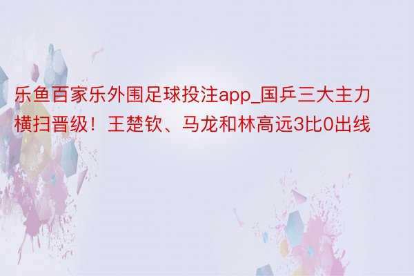 乐鱼百家乐外围足球投注app_国乒三大主力横扫晋级！王楚钦、马龙和林高远3比0出线