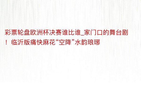 彩票轮盘欧洲杯决赛谁比谁_家门口的舞台剧！临沂版痛快麻花“空降”水韵琅琊