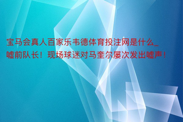 宝马会真人百家乐韦德体育投注网是什么_嘘前队长！现场球迷对马奎尔屡次发出嘘声！