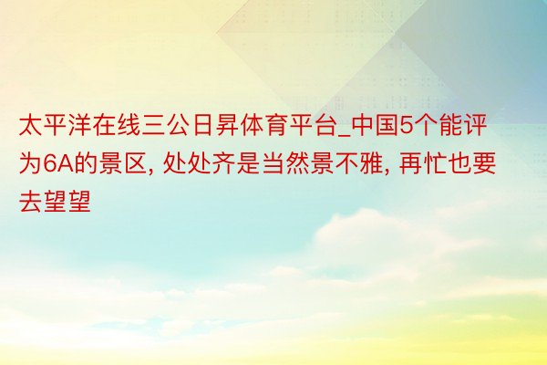 太平洋在线三公日昇体育平台_中国5个能评为6A的景区, 处处齐是当然景不雅, 再忙也要去望望