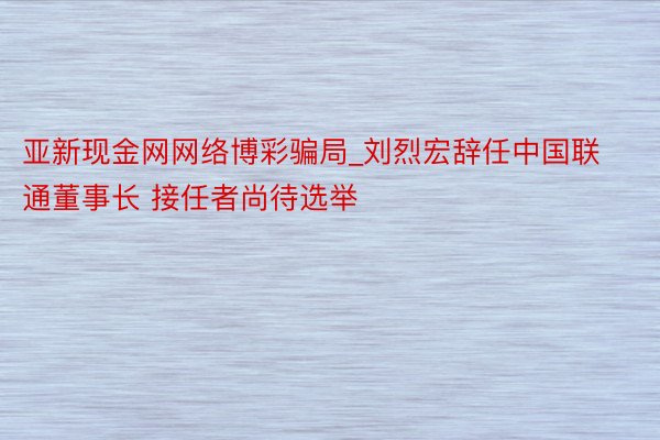 亚新现金网网络博彩骗局_刘烈宏辞任中国联通董事长 接任者尚待选举