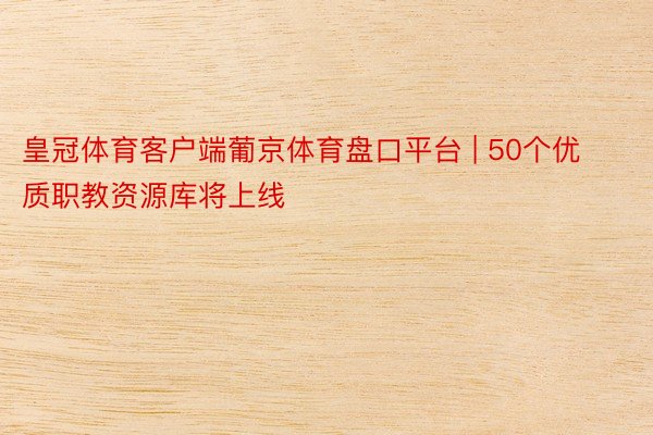 皇冠体育客户端葡京体育盘口平台 | 50个优质职教资源库将上线