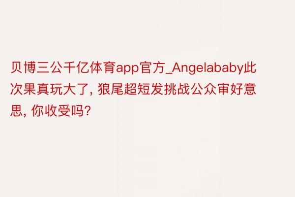 贝博三公千亿体育app官方_Angelababy此次果真玩大了, 狼尾超短发挑战公众审好意思, 你收受吗?