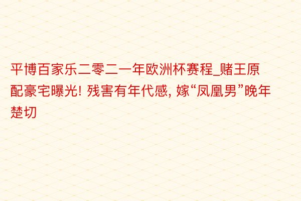 平博百家乐二零二一年欧洲杯赛程_赌王原配豪宅曝光! 残害有年代感, 嫁“凤凰男”晚年楚切