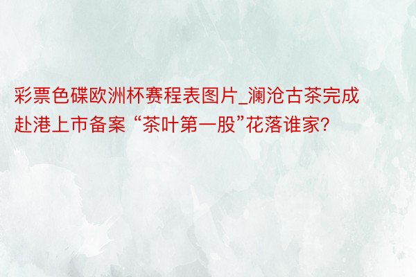 彩票色碟欧洲杯赛程表图片_澜沧古茶完成赴港上市备案 “茶叶第一股”花落谁家？