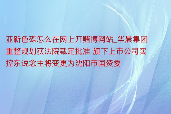 亚新色碟怎么在网上开赌博网站_华晨集团重整规划获法院裁定批准 旗下上市公司实控东说念主将变更为沈阳市国资委