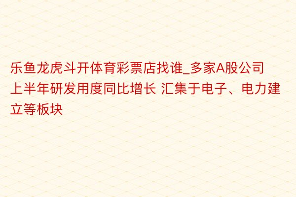 乐鱼龙虎斗开体育彩票店找谁_多家A股公司上半年研发用度同比增长 汇集于电子、电力建立等板块