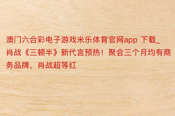 澳门六合彩电子游戏米乐体育官网app 下载_肖战《三顿半》新代言预热！聚会三个月均有商务品牌，肖战超等红