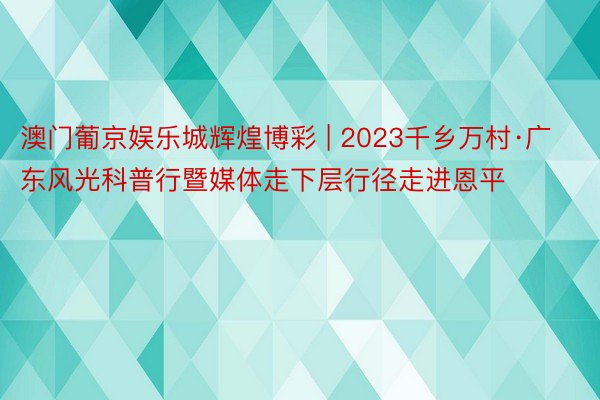 澳门葡京娱乐城辉煌博彩 | 2023千乡万村·广东风光科普行暨媒体走下层行径走进恩平