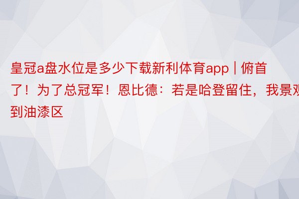 皇冠a盘水位是多少下载新利体育app | 俯首了！为了总冠军！恩比德：若是哈登留住，我景观回到油漆区