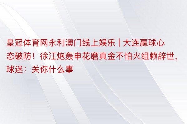 皇冠体育网永利澳门线上娱乐 | 大连赢球心态破防！徐江炮轰申花磨真金不怕火组赖辞世，球迷：关你什么事