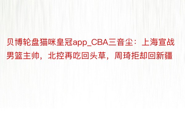 贝博轮盘猫咪皇冠app_CBA三音尘：上海宣战男篮主帅，北控再吃回头草，周琦拒却回新疆