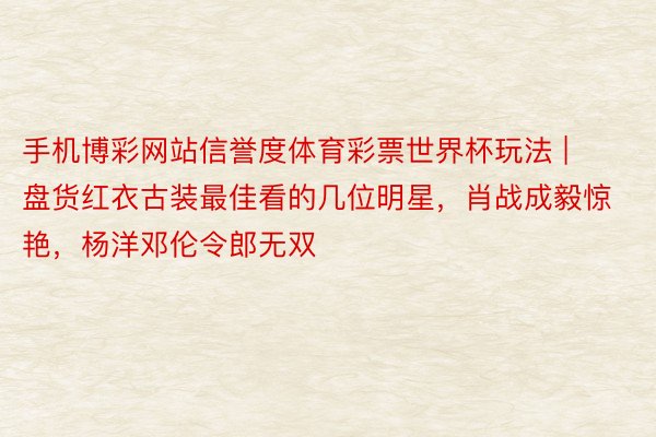 手机博彩网站信誉度体育彩票世界杯玩法 | 盘货红衣古装最佳看的几位明星，肖战成毅惊艳，杨洋邓伦令郎无双